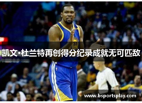 凯文·杜兰特再创得分纪录成就无可匹敌