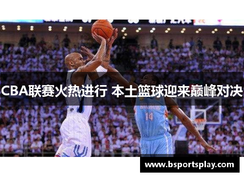 CBA联赛火热进行 本土篮球迎来巅峰对决