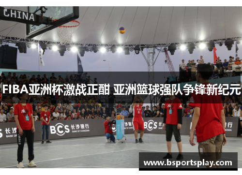 FIBA亚洲杯激战正酣 亚洲篮球强队争锋新纪元