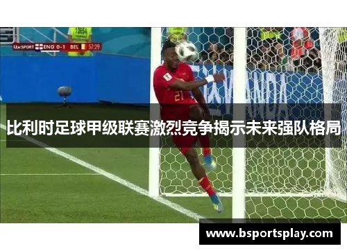 比利时足球甲级联赛激烈竞争揭示未来强队格局