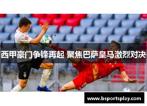 西甲豪门争锋再起 聚焦巴萨皇马激烈对决